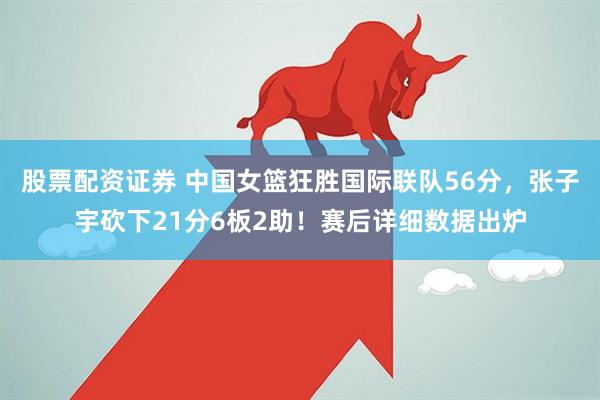 股票配资证券 中国女篮狂胜国际联队56分，张子宇砍下21分6板2助！赛后详细数据出炉