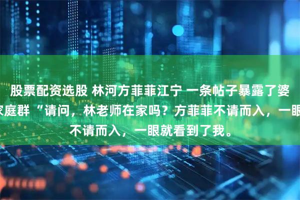 股票配资选股 林河方菲菲江宁 一条帖子暴露了婆家的第二个家庭群 “请问，林老师在家吗？方菲菲不请而入，一眼就看到了我。