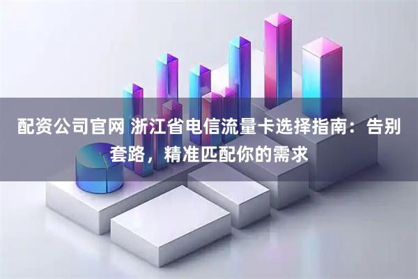 配资公司官网 浙江省电信流量卡选择指南：告别套路，精准匹配你的需求