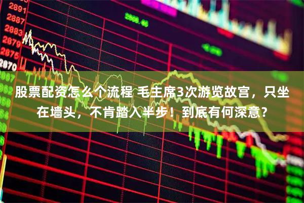 股票配资怎么个流程 毛主席3次游览故宫，只坐在墙头，不肯踏入半步！到底有何深意？