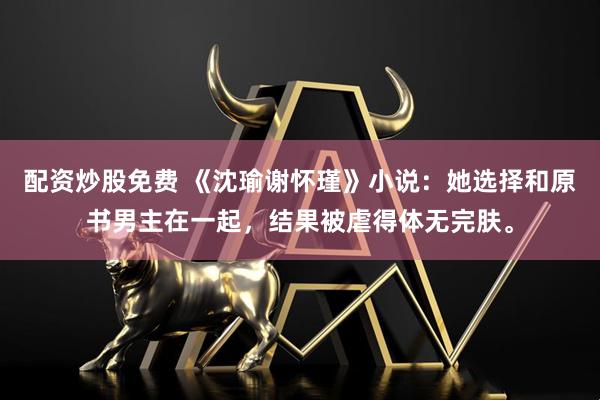 配资炒股免费 《沈瑜谢怀瑾》小说：她选择和原书男主在一起，结果被虐得体无完肤。