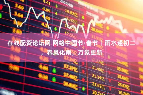 在线配资论坛网 网络中国节·春节│雨水逢初二，春风化雨，万象更新