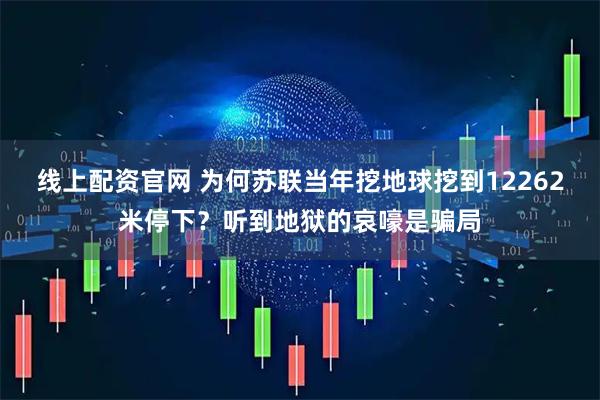 线上配资官网 为何苏联当年挖地球挖到12262米停下？听到地狱的哀嚎是骗局