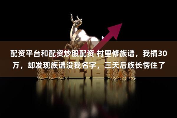 配资平台和配资炒股配资 村里修族谱，我捐30万，却发现族谱没我名字，三天后族长愣住了