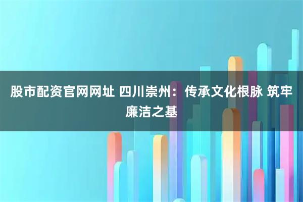 股市配资官网网址 四川崇州：传承文化根脉 筑牢廉洁之基