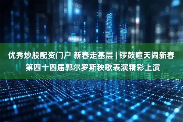优秀炒股配资门户 新春走基层 | 锣鼓喧天闹新春 第四十四届郭尔罗斯秧歌表演精彩上演