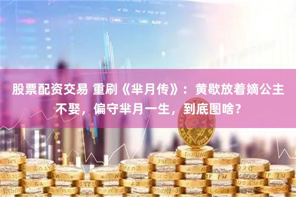股票配资交易 重刷《芈月传》：黄歇放着嫡公主不娶，偏守芈月一生，到底图啥？