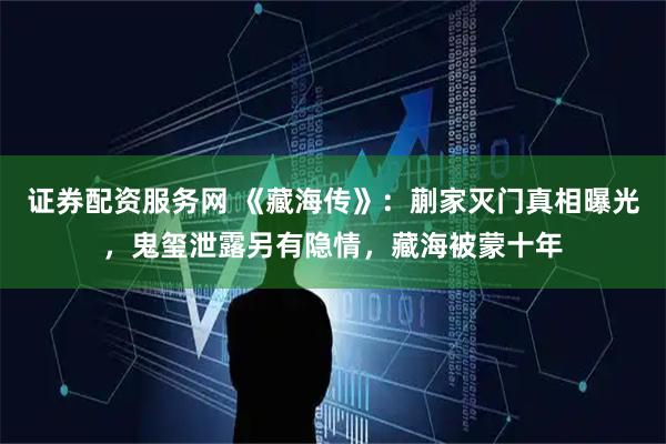 证券配资服务网 《藏海传》：蒯家灭门真相曝光，鬼玺泄露另有隐情，藏海被蒙十年