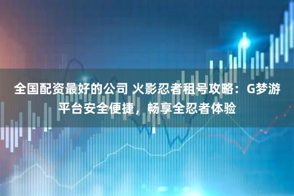 全国配资最好的公司 火影忍者租号攻略：G梦游平台安全便捷，畅享全忍者体验