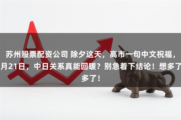 苏州股票配资公司 除夕这天，高市一句中文祝福，2月21日，中日关系真能回暖？别急着下结论！想多了！
