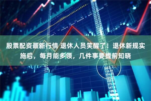 股票配资最新行情 退休人员笑醒了！退休新规实施后，每月能多领，几件事要提前知晓