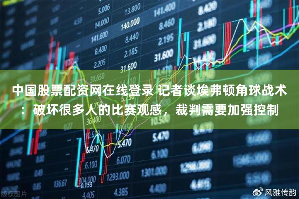 中国股票配资网在线登录 记者谈埃弗顿角球战术：破坏很多人的比赛观感，裁判需要加强控制