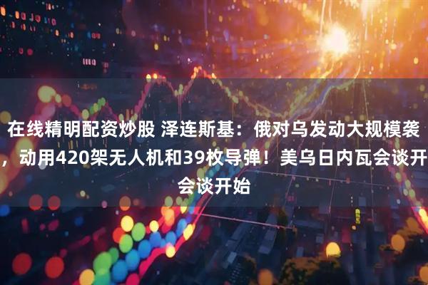 在线精明配资炒股 泽连斯基：俄对乌发动大规模袭击，动用420架无人机和39枚导弹！美乌日内瓦会谈开始