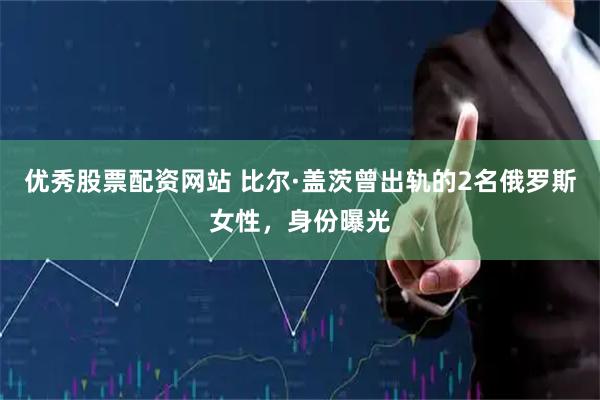 优秀股票配资网站 比尔·盖茨曾出轨的2名俄罗斯女性，身份曝光