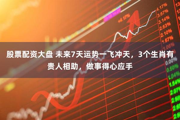 股票配资大盘 未来7天运势一飞冲天，3个生肖有贵人相助，做事得心应手