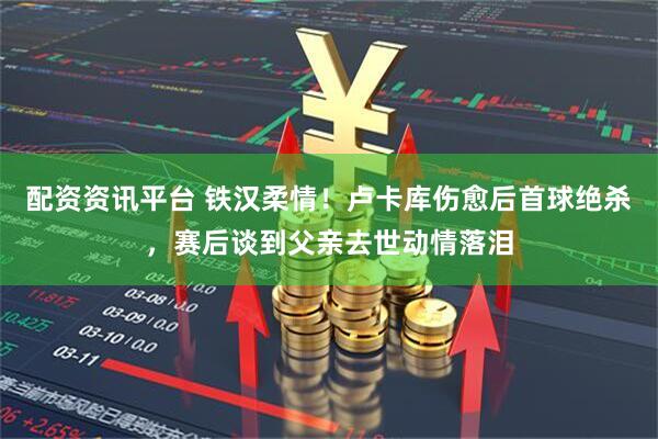 配资资讯平台 铁汉柔情！卢卡库伤愈后首球绝杀，赛后谈到父亲去世动情落泪