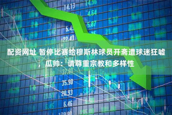 配资网址 暂停比赛给穆斯林球员开斋遭球迷狂嘘，瓜帅：请尊重宗教和多样性
