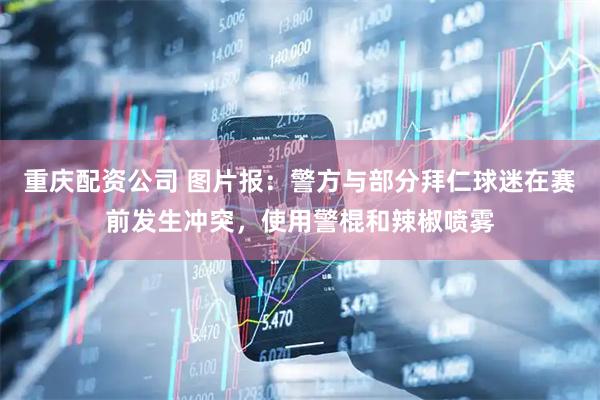 重庆配资公司 图片报：警方与部分拜仁球迷在赛前发生冲突，使用警棍和辣椒喷雾