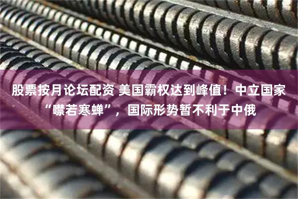 股票按月论坛配资 美国霸权达到峰值！中立国家“噤若寒蝉”，国际形势暂不利于中俄