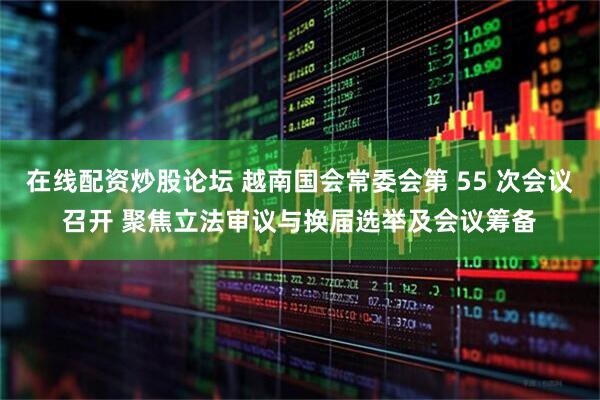 在线配资炒股论坛 越南国会常委会第 55 次会议召开 聚焦立法审议与换届选举及会议筹备