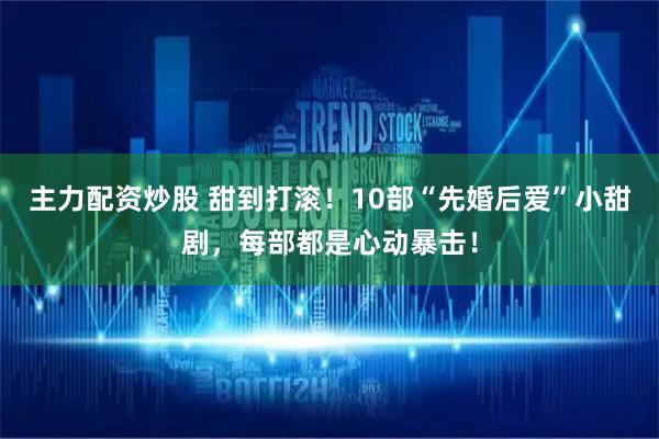 主力配资炒股 甜到打滚！10部“先婚后爱”小甜剧，每部都是心动暴击！