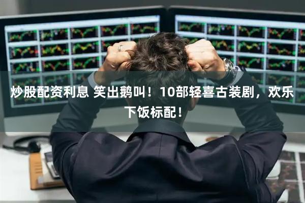 炒股配资利息 笑出鹅叫！10部轻喜古装剧，欢乐下饭标配！