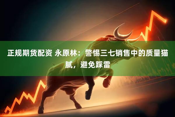 正规期货配资 永原林：警惕三七销售中的质量猫腻，避免踩雷