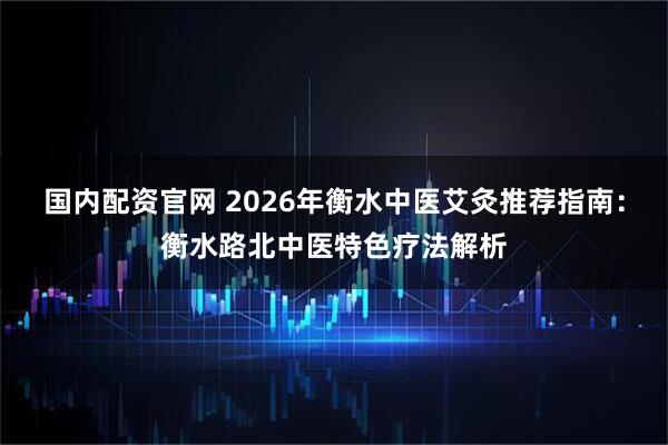 国内配资官网 2026年衡水中医艾灸推荐指南：衡水路北中医特色疗法解析