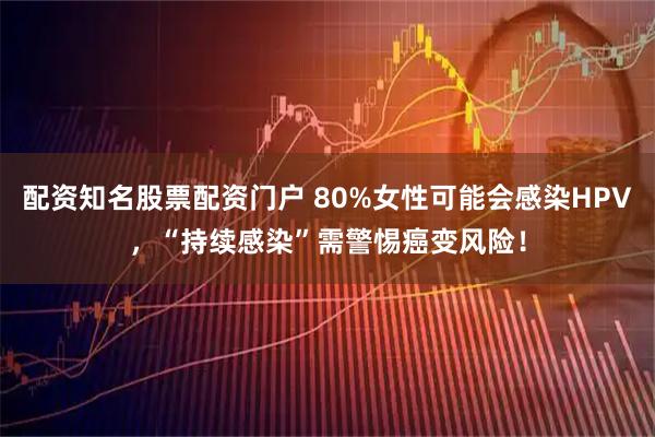 配资知名股票配资门户 80%女性可能会感染HPV，“持续感染”需警惕癌变风险！