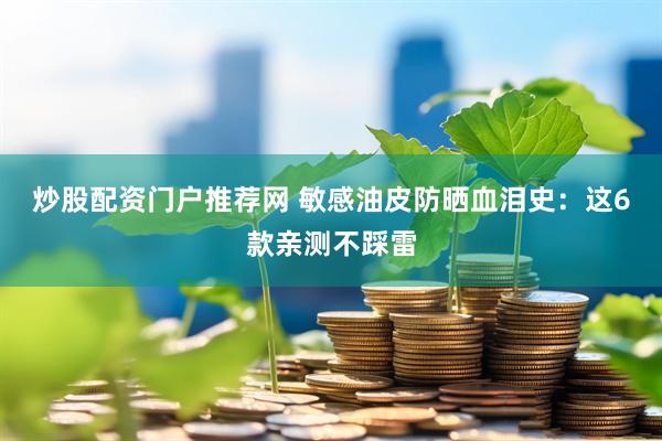 炒股配资门户推荐网 敏感油皮防晒血泪史：这6款亲测不踩雷