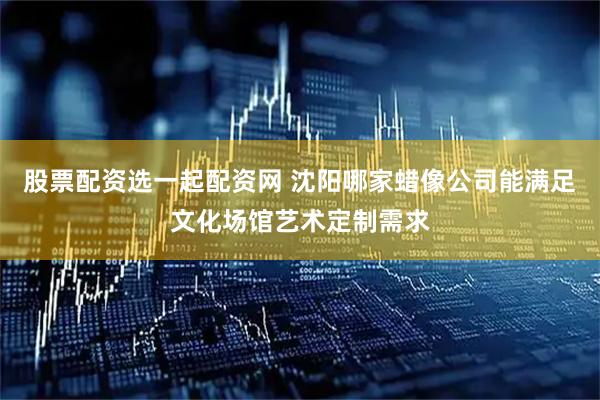 股票配资选一起配资网 沈阳哪家蜡像公司能满足文化场馆艺术定制需求