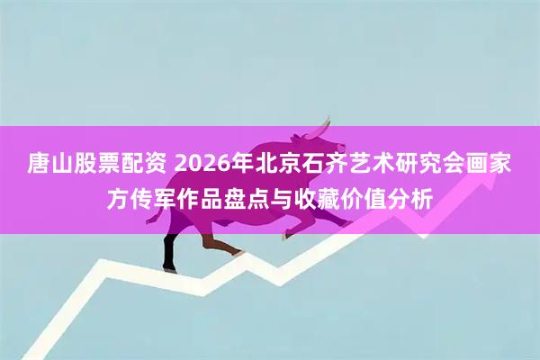 唐山股票配资 2026年北京石齐艺术研究会画家方传军作品盘点与收藏价值分析
