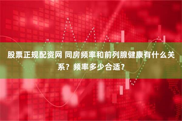 股票正规配资网 同房频率和前列腺健康有什么关系？频率多少合适？