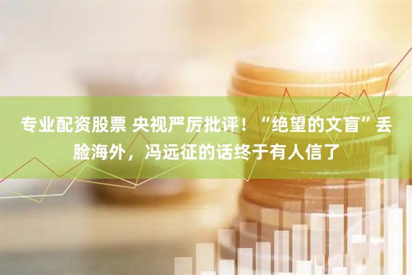 专业配资股票 央视严厉批评！“绝望的文盲”丢脸海外，冯远征的话终于有人信了