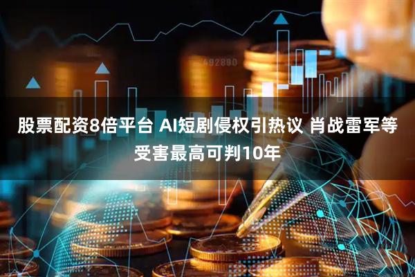 股票配资8倍平台 AI短剧侵权引热议 肖战雷军等受害最高可判10年