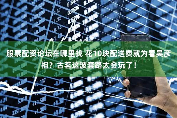 股票配资论坛在哪里找 花10块配送费就为看吴彦祖？古茗这波套路太会玩了！