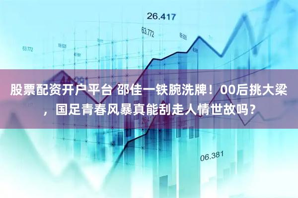 股票配资开户平台 邵佳一铁腕洗牌！00后挑大梁，国足青春风暴真能刮走人情世故吗？