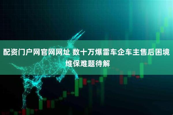 配资门户网官网网址 数十万爆雷车企车主售后困境 维保难题待解