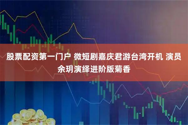 股票配资第一门户 微短剧嘉庆君游台湾开机 演员余玥演绎进阶版菊香