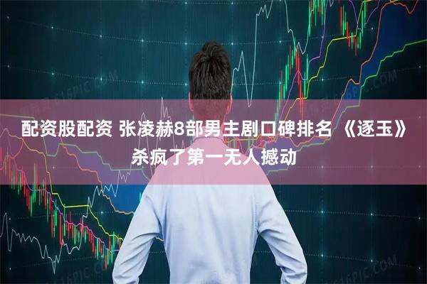 配资股配资 张凌赫8部男主剧口碑排名 《逐玉》杀疯了第一无人撼动