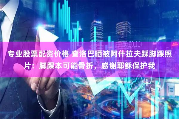 专业股票配资价格 查洛巴晒被阿什拉夫踩脚踝照片：脚踝本可能骨折，感谢耶稣保护我