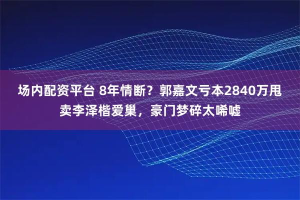 场内配资平台 8年情断?郭嘉文亏本2840万甩卖李泽楷爱巢,豪门梦碎太唏嘘