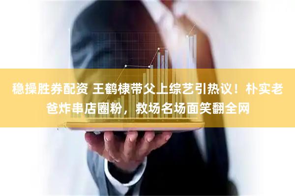 稳操胜券配资 王鹤棣带父上综艺引热议！朴实老爸炸串店圈粉，救场名场面笑翻全网