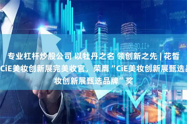 专业杠杆炒股公司 以牡丹之名 领创新之先 | 花皙蔻2026CiE美妆创新展完美收官，荣膺“CiE美妆创新展甄选品牌”奖