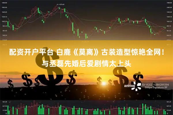 配资开户平台 白鹿《莫离》古装造型惊艳全网！与丞磊先婚后爱剧情太上头