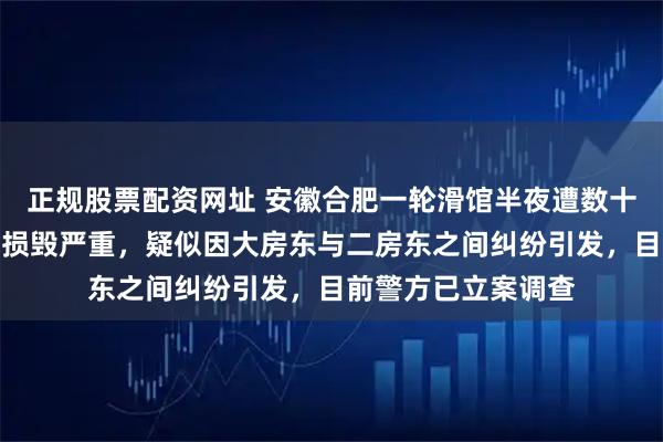 正规股票配资网址 安徽合肥一轮滑馆半夜遭数十人强拆，场内设施损毁严重，疑似因大房东与二房东之间纠纷引发，目前警方已立案调查