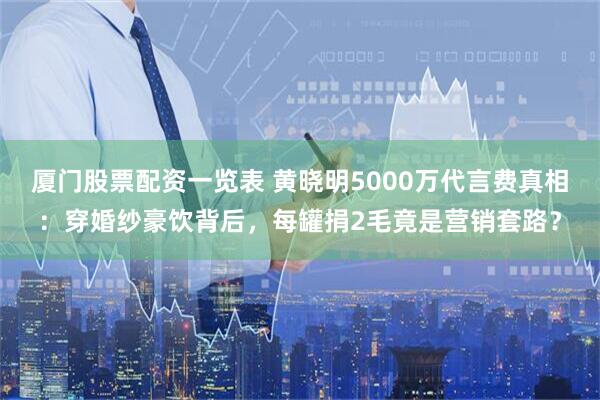 厦门股票配资一览表 黄晓明5000万代言费真相：穿婚纱豪饮背后，每罐捐2毛竟是营销套路？