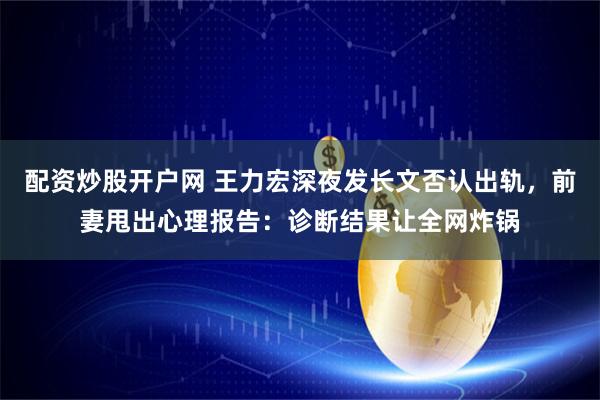 配资炒股开户网 王力宏深夜发长文否认出轨,前妻甩出心理报告:诊断结果让全网炸锅