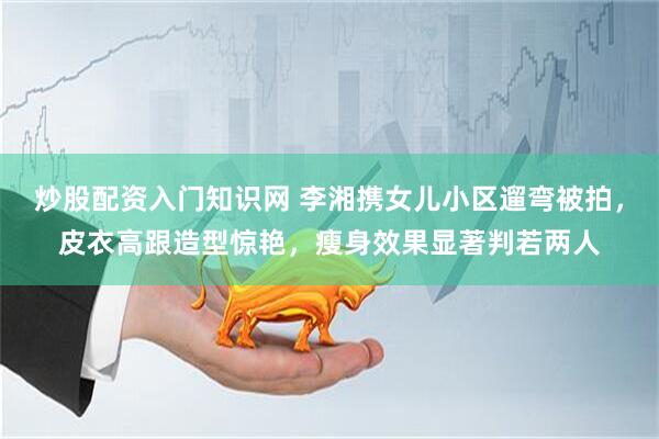 炒股配资入门知识网 李湘携女儿小区遛弯被拍，皮衣高跟造型惊艳，瘦身效果显著判若两人