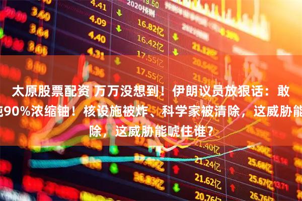 太原股票配资 万万没想到!伊朗议员放狠话:敢打就提纯90%浓缩铀!核设施被炸、科学家被清除,这威胁能唬住谁?